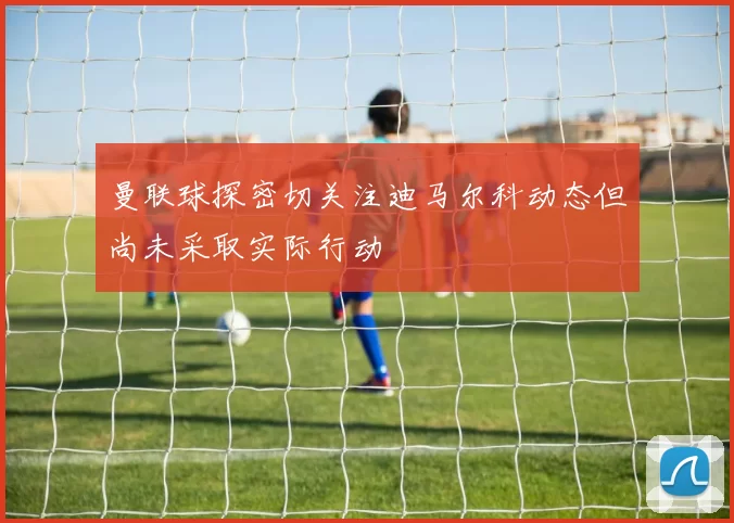 曼联球探密切关注迪马尔科动态但尚未采取实际行动