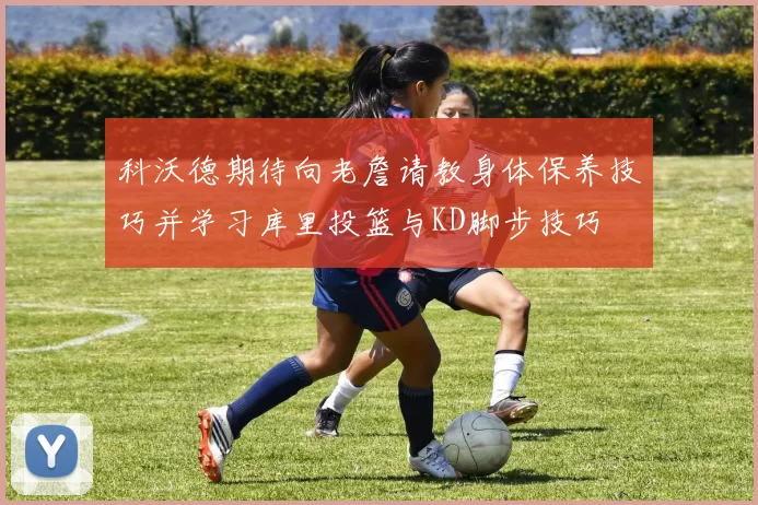 科沃德期待向老詹请教身体保养技巧并学习库里投篮与KD脚步技巧