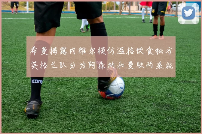 希曼揭露内维尔模仿温格饮食秘方英格兰队分为阿森纳和曼联两桌就餐