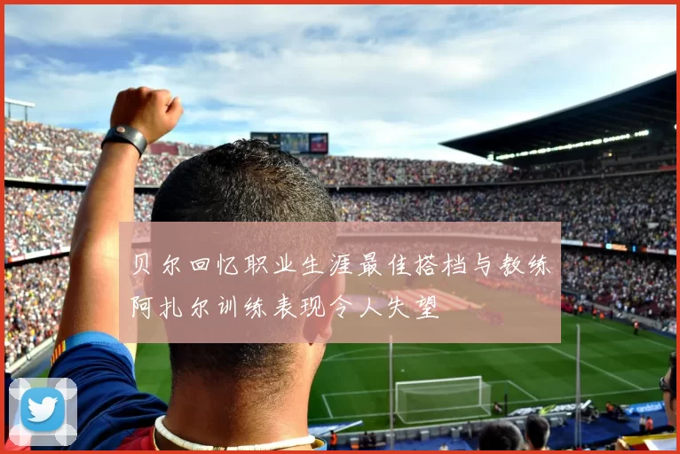 贝尔回忆职业生涯最佳搭档与教练阿扎尔训练表现令人失望