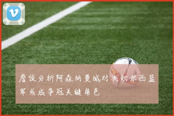 詹俊分析阿森纳曼城对决切尔西蓝军或成争冠关键角色