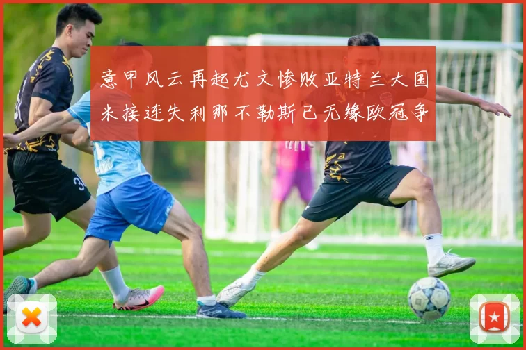 意甲风云再起尤文惨败亚特兰大国米接连失利那不勒斯已无缘欧冠争夺