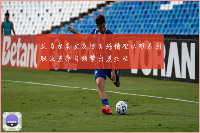 亚马尔前女友坦言感情难以维系因职业差异与频繁出差生活
