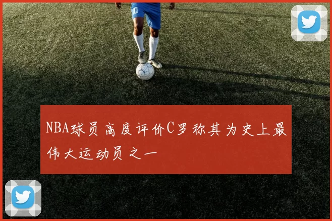 NBA球员高度评价C罗称其为史上最伟大运动员之一