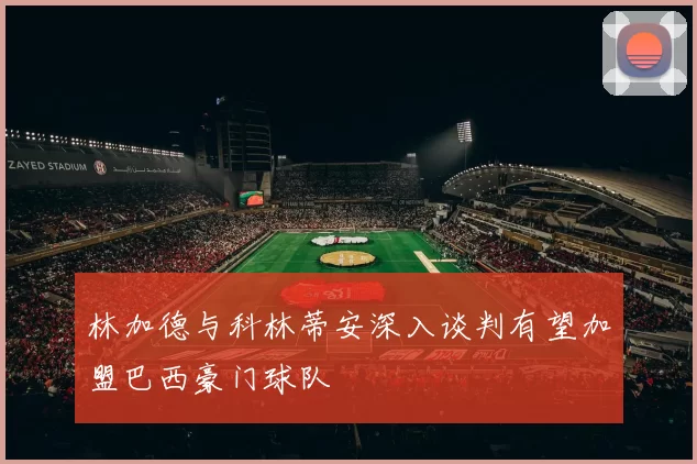 林加德与科林蒂安深入谈判有望加盟巴西豪门球队
