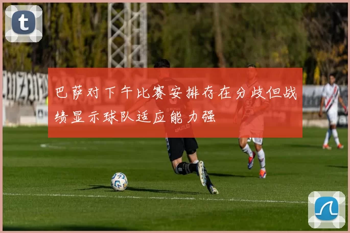 巴萨对下午比赛安排存在分歧但战绩显示球队适应能力强