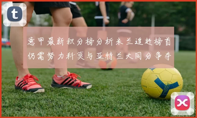 意甲最新积分榜分析米兰追赶榜首仍需努力科莫与亚特兰大同分争夺前列