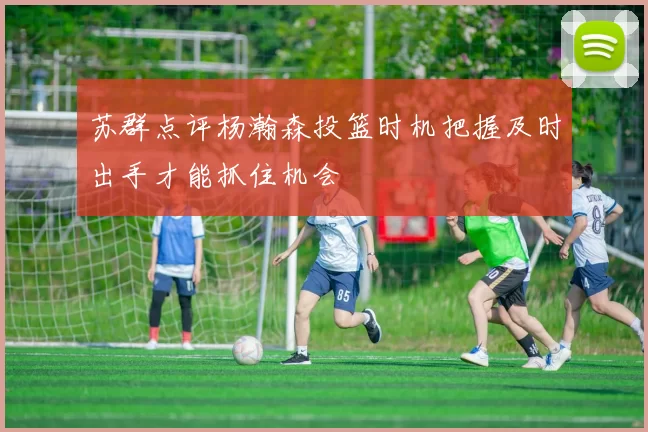 苏群点评杨瀚森投篮时机把握及时出手才能抓住机会