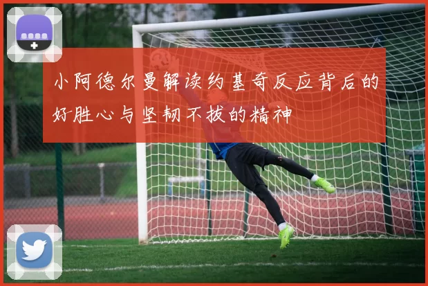 小阿德尔曼解读约基奇反应背后的好胜心与坚韧不拔的精神