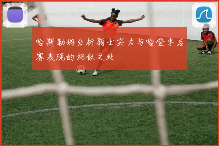 哈斯勒姆分析骑士实力与哈登季后赛表现的相似之处