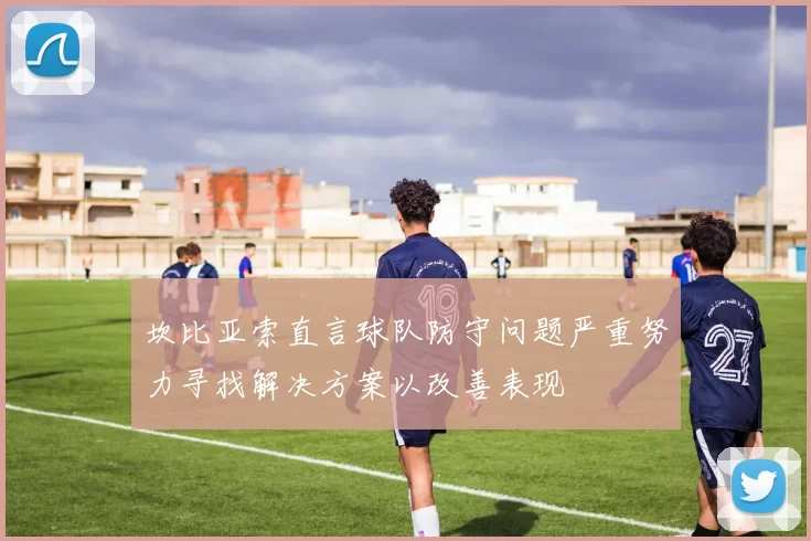 坎比亚索直言球队防守问题严重努力寻找解决方案以改善表现