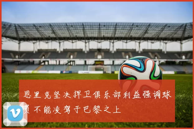 恩里克坚决捍卫俱乐部利益强调球员不能凌驾于巴黎之上