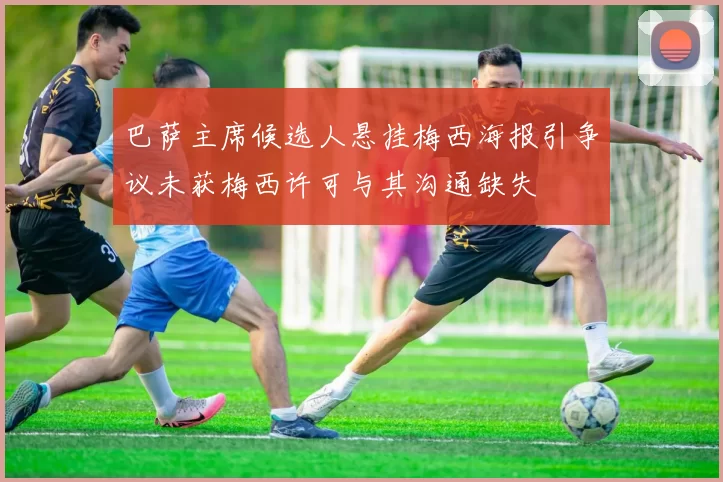 巴萨主席候选人悬挂梅西海报引争议未获梅西许可与其沟通缺失