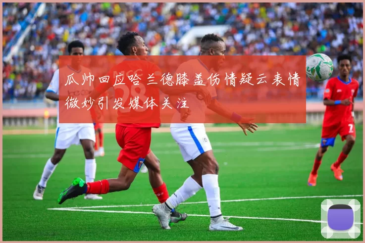 瓜帅回应哈兰德膝盖伤情疑云表情微妙引发媒体关注