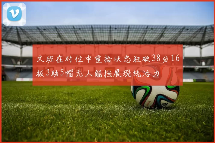 文班在对位中重拾状态狂砍38分16板3助5帽无人能挡展现统治力