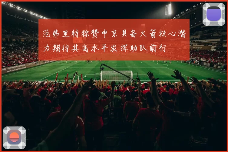 范弗里特称赞申京具备火箭核心潜力期待其高水平发挥助队前行