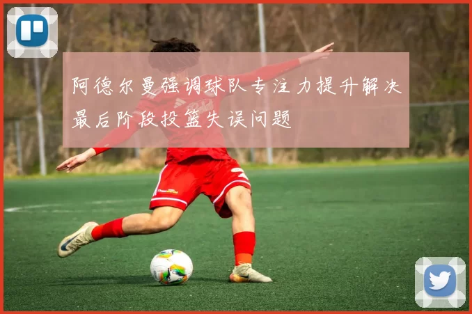 阿德尔曼强调球队专注力提升解决最后阶段投篮失误问题